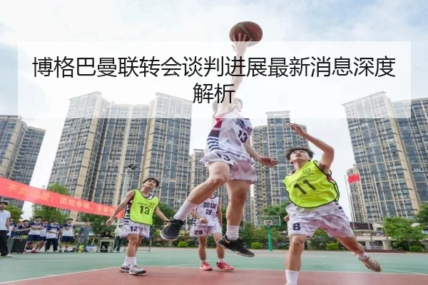 博格巴曼联转会谈判进展最新消息深度解析